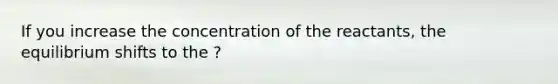 If you increase the concentration of the reactants, the equilibrium shifts to the ?