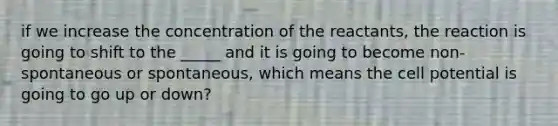 if we increase the concentration of the reactants, the reaction is going to shift to the _____ and it is going to become non-spontaneous or spontaneous, which means the cell potential is going to go up or down?