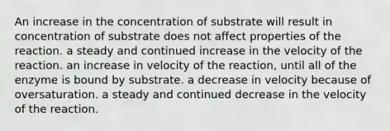 An increase in the concentration of substrate will result in concentration of substrate does not affect properties of the reaction. a steady and continued increase in the velocity of the reaction. an increase in velocity of the reaction, until all of the enzyme is bound by substrate. a decrease in velocity because of oversaturation. a steady and continued decrease in the velocity of the reaction.