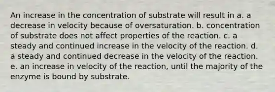 An increase in the concentration of substrate will result in a. a decrease in velocity because of oversaturation. b. concentration of substrate does not affect properties of the reaction. c. a steady and continued increase in the velocity of the reaction. d. a steady and continued decrease in the velocity of the reaction. e. an increase in velocity of the reaction, until the majority of the enzyme is bound by substrate.