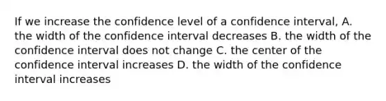 If we increase the confidence level of a confidence interval, A. the width of the confidence interval decreases B. the width of the confidence interval does not change C. the center of the confidence interval increases D. the width of the confidence interval increases