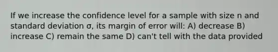 If we increase the confidence level for a sample with size n and <a href='https://www.questionai.com/knowledge/kqGUr1Cldy-standard-deviation' class='anchor-knowledge'>standard deviation</a> σ, its margin of error will: A) decrease B) increase C) remain the same D) can't tell with the data provided