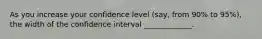 As you increase your confidence level (say, from 90% to 95%), the width of the confidence interval _____________.