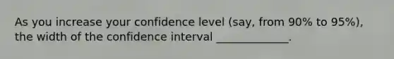 As you increase your confidence level (say, from 90% to 95%), the width of the confidence interval _____________.