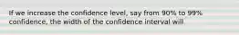 If we increase the confidence level, say from 90% to 99% confidence, the width of the confidence interval will