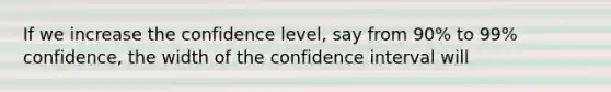 If we increase the confidence level, say from 90% to 99% confidence, the width of the confidence interval will