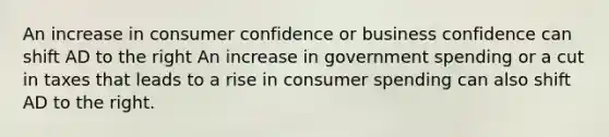 An increase in consumer confidence or business confidence can shift AD to the right An increase in government spending or a cut in taxes that leads to a rise in consumer spending can also shift AD to the right.