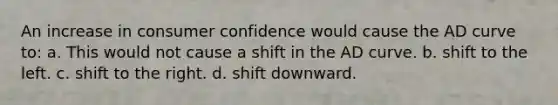 An increase in consumer confidence would cause the AD curve to: a. This would not cause a shift in the AD curve. b. shift to the left. c. shift to the right. d. shift downward.