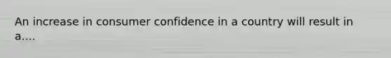 An increase in consumer confidence in a country will result in a....