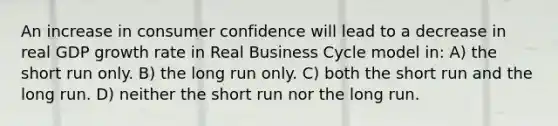 An increase in consumer confidence will lead to a decrease in real GDP growth rate in Real Business Cycle model in: A) the short run only. B) the long run only. C) both the short run and the long run. D) neither the short run nor the long run.