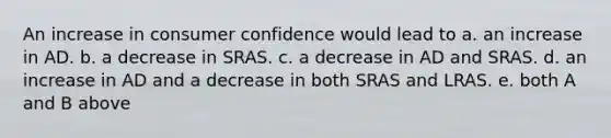 An increase in consumer confidence would lead to a. an increase in AD. b. a decrease in SRAS. c. a decrease in AD and SRAS. d. an increase in AD and a decrease in both SRAS and LRAS. e. both A and B above