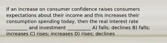 If an increase on consumer confidence raises consumers expectations about their income and this increases their consumption spending today, then the real interest rate _________ and investment __________ A) falls; declines B) falls; increases C) rises; increases D) rises; declines