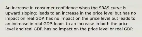 An increase in consumer confidence when the SRAS curve is upward sloping: leads to an increase in the price level but has no impact on real GDP. has no impact on the price level but leads to an increase in real GDP. leads to an increase in both the price level and real GDP. has no impact on the price level or real GDP.