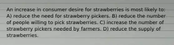 An increase in consumer desire for strawberries is most likely to: A) reduce the need for strawberry pickers. B) reduce the number of people willing to pick strawberries. C) increase the number of strawberry pickers needed by farmers. D) reduce the supply of strawberries.