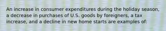 An increase in consumer expenditures during the holiday season, a decrease in purchases of U.S. goods by foreigners, a tax increase, and a decline in new home starts are examples of: