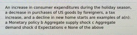 An increase in consumer expenditures during the holiday season, a decrease in purchases of US goods by foreigners, a tax increase, and a decline in new home starts are examples of a(n): a Monetary policy b Aggregate supply shock c Aggregate demand shock d Expectations e None of the above