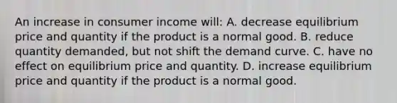 An increase in consumer income will: A. decrease equilibrium price and quantity if the product is a normal good. B. reduce quantity demanded, but not shift the demand curve. C. have no effect on equilibrium price and quantity. D. increase equilibrium price and quantity if the product is a normal good.