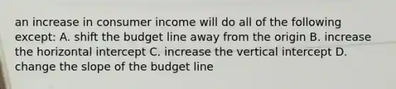 an increase in consumer income will do all of the following except: A. shift the budget line away from the origin B. increase the horizontal intercept C. increase the vertical intercept D. change the slope of the budget line