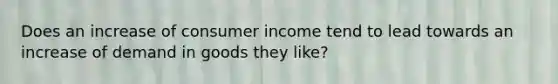 Does an increase of consumer income tend to lead towards an increase of demand in goods they like?