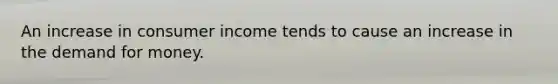 An increase in consumer income tends to cause an increase in the demand for money.