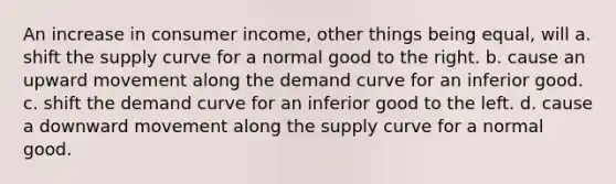 An increase in consumer income, other things being equal, will a. shift the supply curve for a normal good to the right. b. cause an upward movement along the demand curve for an inferior good. c. shift the demand curve for an inferior good to the left. d. cause a downward movement along the supply curve for a normal good.