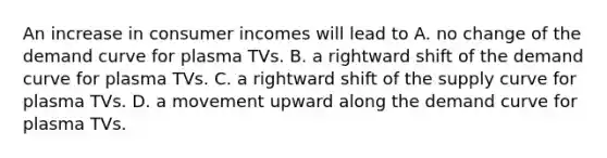 An increase in consumer incomes will lead to A. no change of the demand curve for plasma TVs. B. a rightward shift of the demand curve for plasma TVs. C. a rightward shift of the supply curve for plasma TVs. D. a movement upward along the demand curve for plasma TVs.