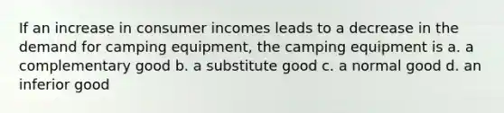 If an increase in consumer incomes leads to a decrease in the demand for camping equipment, the camping equipment is a. a complementary good b. a substitute good c. a normal good d. an inferior good