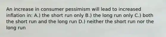 An increase in consumer pessimism will lead to increased inflation in: A.) the short run only B.) the long run only C.) both the short run and the long run D.) neither the short run nor the long run