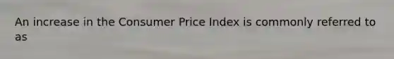 An increase in the Consumer Price Index is commonly referred to as