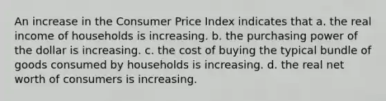 An increase in the Consumer Price Index indicates that a. the real income of households is increasing. b. the purchasing power of the dollar is increasing. c. the cost of buying the typical bundle of goods consumed by households is increasing. d. the real net worth of consumers is increasing.