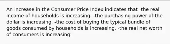 An increase in the Consumer Price Index indicates that -the real income of households is increasing. -the purchasing power of the dollar is increasing. -the cost of buying the typical bundle of goods consumed by households is increasing. -the real net worth of consumers is increasing.