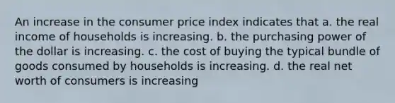 An increase in the consumer price index indicates that a. the real income of households is increasing. b. the purchasing power of the dollar is increasing. c. the cost of buying the typical bundle of goods consumed by households is increasing. d. the real net worth of consumers is increasing