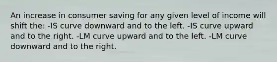 An increase in consumer saving for any given level of income will shift the: -IS curve downward and to the left. -IS curve upward and to the right. -LM curve upward and to the left. -LM curve downward and to the right.