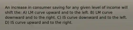 An increase in consumer saving for any given level of income will shift the: A) LM curve upward and to the left. B) LM curve downward and to the right. C) IS curve downward and to the left. D) IS curve upward and to the right.