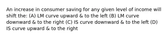 An increase in consumer saving for any given level of income will shift the: (A) LM curve upward & to the left (B) LM curve downward & to the right (C) IS curve downward & to the left (D) IS curve upward & to the right