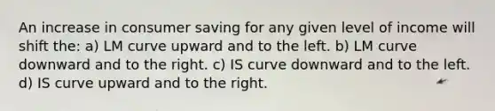 An increase in consumer saving for any given level of income will shift the: a) LM curve upward and to the left. b) LM curve downward and to the right. c) IS curve downward and to the left. d) IS curve upward and to the right.