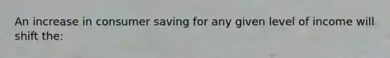 An increase in consumer saving for any given level of income will shift the: