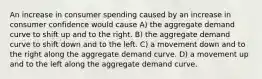 An increase in consumer spending caused by an increase in consumer confidence would cause A) the aggregate demand curve to shift up and to the right. B) the aggregate demand curve to shift down and to the left. C) a movement down and to the right along the aggregate demand curve. D) a movement up and to the left along the aggregate demand curve.