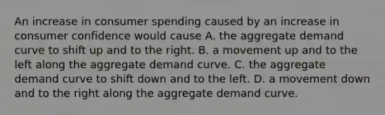 An increase in consumer spending caused by an increase in consumer confidence would cause A. the aggregate demand curve to shift up and to the right. B. a movement up and to the left along the aggregate demand curve. C. the aggregate demand curve to shift down and to the left. D. a movement down and to the right along the aggregate demand curve.