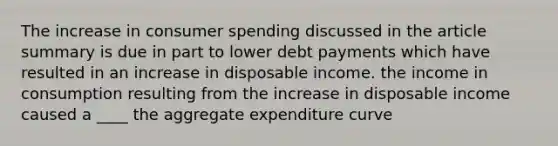 The increase in consumer spending discussed in the article summary is due in part to lower debt payments which have resulted in an increase in disposable income. the income in consumption resulting from the increase in disposable income caused a ____ the aggregate expenditure curve