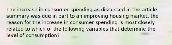 The increase in consumer spending as discussed in the article summary was due in part to an improving housing market. the reason for the increase in consumer spending is most closely related to which of the following variables that determine the level of consumption?