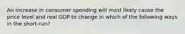 An increase in consumer spending will most likely cause the price level and real GDP to change in which of the following ways in the short-run?