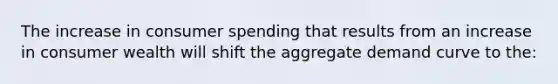 The increase in consumer spending that results from an increase in consumer wealth will shift the aggregate demand curve to the: