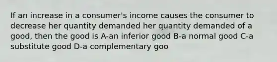 If an increase in a consumer's income causes the consumer to decrease her quantity demanded her quantity demanded of a good, then the good is A-an inferior good B-a normal good C-a substitute good D-a complementary goo