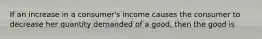 If an increase in a consumer's income causes the consumer to decrease her quantity demanded of a good, then the good is