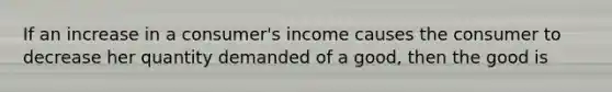 If an increase in a consumer's income causes the consumer to decrease her quantity demanded of a good, then the good is