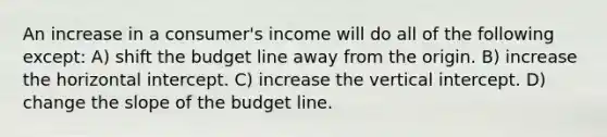 An increase in a consumer's income will do all of the following except: A) shift the budget line away from the origin. B) increase the horizontal intercept. C) increase the vertical intercept. D) change the slope of the budget line.