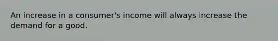 An increase in a consumer's income will always increase the demand for a good.