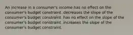 An increase in a consumer's income has no effect on the consumer's budget constraint. decreases the slope of the consumer's budget constraint. has no effect on the slope of the consumer's budget constraint. increases the slope of the consumer's budget constraint.