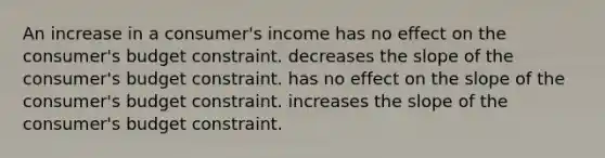 An increase in a consumer's income has no effect on the consumer's budget constraint. decreases the slope of the consumer's budget constraint. has no effect on the slope of the consumer's budget constraint. increases the slope of the consumer's budget constraint.